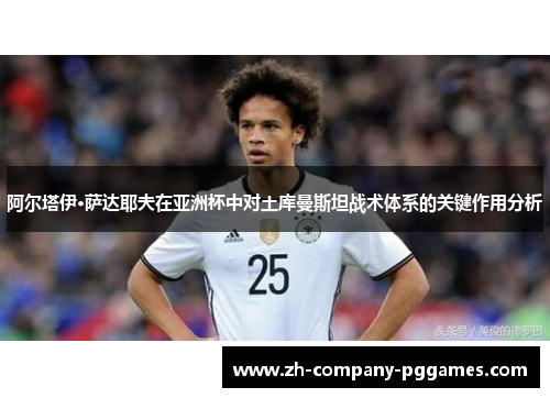 阿尔塔伊·萨达耶夫在亚洲杯中对土库曼斯坦战术体系的关键作用分析 阿尔塔伊·萨达耶夫在亚洲杯中对土库曼斯坦战术体系的关键作用分析