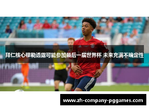 拜仁核心穆勒透露可能参加最后一届世界杯 未来充满不确定性