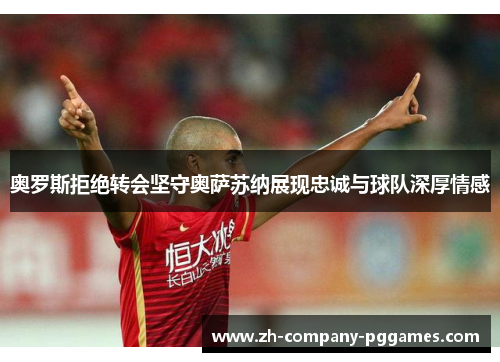 奥罗斯拒绝转会坚守奥萨苏纳展现忠诚与球队深厚情感